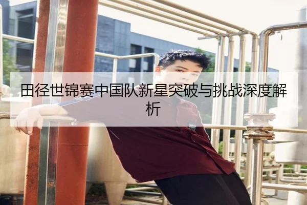 田径世锦赛中国队新星突破与挑战深度解析